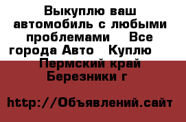 Выкуплю ваш автомобиль с любыми проблемами. - Все города Авто » Куплю   . Пермский край,Березники г.